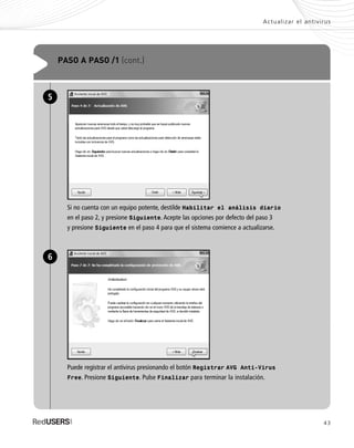 43
Actualizar el antivirus
PASO A PASO /1 (cont.)
Si no cuenta con un equipo potente, destilde Habilitar el análisis diario
en el paso 2, y presione Siguiente. Acepte las opciones por defecto del paso 3
y presione Siguiente en el paso 4 para que el sistema comience a actualizarse.
5
Puede registrar el antivirus presionando el botón Registrar AVG Anti-Virus
Free. Presione Siguiente. Pulse Finalizar para terminar la instalación.
6
SEGURIDADpc_Cap2_029_052 CORREGIDO.qxp 22/04/2010 07:21 a.m. Página 43
 