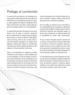 Prólogo
El universo de la comunicación y sus tecnologías atra-
viesa grandes cambios todos los días. Estas últimas se
trasformaron en una herramienta esencial en el proce-
so, veloz y global, de la difusión y distribución de los
datos, la información y las noticias. ¿Quién puede ima-
ginar hoy el trabajo cotidiano sin una computadora?
La velocidad del desarrollo informático fue otro de los
factores que dio lugar al contacto instantáneo
de los acontecimientos en cualquier lugar del planeta.
Nunca estuvo tan cercana la idea de “aldea global”
como lo está hoy, como se vive e, incluso, como se
sufre. Pero también, enquistado en la vorágine de los
adelantos revolucionarios, llegan los inconvenientes
informáticos que acarrean grandes desilusiones y difi-
cultades en el avance periódico de las tareas.
Gracias a los especialistas, los progresos en materia
informática son más seguros y menos violables. Esto
nos da tranquilidad a la hora de trabajar, comunicar-
nos y hasta entretenernos con las computadoras y con
el intercambio constante que otorga esa herramienta
colectiva llamada Internet. El uso constante de la red,
tanto para trabajar como para los momentos de ocio,
acarrea la permanente amenaza de abrir paso a que
nuestra computadora sea un festival de gérmenes ávi-
dos de conquistar carpetas, archivos y todo tipo de
documentos que se encuentren guardados.
Para los neófitos, la aparición de virus informáticos y
las incompatibilidades entre programas y aplicaciones
ha sido la peor pesadilla. Se pierden datos, se esfuma
información importante para desarrollar trabajos, se
borran notas y entramos en un estado de alarma ante
la imposibilidad de resolver estos inconvenientes.
Por eso, no sólo es adecuado conocer la existencia de
un antivirus, sino que además, es imprescindible saber
el mecanismo y la forma de instalación, ejecución y
vigencia de éste y de otros antídotos que van a velar
por la permanente tranquilidad del usuario y su equi-
po. De ahí la importancia de firewalls, antispyware, fil-
tros de todo tipo y políticas de seguridad de red.
La humanidad siempre encontró obstáculos que supe-
rar,y los avances tecnológicos no quedaron exentos de
ellos. Pero el tiempo y el perfeccionamiento de los sis-
temas de protección ayudaron a solucionar algunos
problemas. Con las aplicaciones adecuadas y la ayuda
de este libro, estaremos, cuanto menos, a salvo.
Prólogo al contenido
3
SEGURIDADpc_Pre_001_010.qxp 16/06/2010 03:03 p.m. Página 3
 
