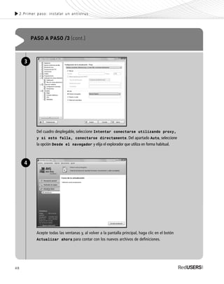 48
2.Primer paso: instalar un antivirus
PASO A PASO /3 (cont.)
Del cuadro desplegable, seleccione Intentar conectarse utilizando proxy,
y si esto falla, conectarse directamente. Del apartado Auto, seleccione
la opción Desde el navegador y elija el explorador que utiliza en forma habitual.
3
Acepte todas las ventanas y, al volver a la pantalla principal, haga clic en el botón
Actualizar ahora para contar con los nuevos archivos de definiciones.
4
SEGURIDADpc_Cap2_029_052 CORREGIDO.qxp 22/04/2010 07:22 a.m. Página 48
 