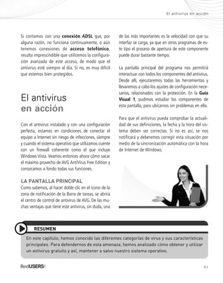 51
El antivirus en acción
Si contamos con una conexión ADSL que, por
alguna razón, no funciona continuamente, o aún
tenemos conexiones de acceso telefónico,
resulta imprescindible que utilicemos la configura-
ción avanzada de este acceso, de modo que el
antivirus esté siempre al día. Si no, es muy difícil
que estemos bien protegidos.
El antivirus
en acción
Con el antivirus instalado y con una configuración
perfecta, estamos en condiciones de conectar el
equipo a Internet sin riesgo de infecciones, siempre
y cuando el sistema operativo que utilizamos cuente
con un firewall coherente como el que incluye
Windows Vista. Veamos entonces ahora cómo sacar
el máximo provecho de AVG AntiVirus Free Edition y
conozcamos a fondo todas sus funciones.
LA PANTALLA PRINCIPAL
Como sabemos, al hacer doble clic en el icono de la
zona de notificación de la Barra de tareas, se abrirá
el centro de control de antivirus de AVG. De las mu-
chas ventajas que tiene este antivirus, sin duda, una
de las más importantes es la velocidad con que su
interfaz se carga, ya que en otros programas de es-
te tipo el proceso de apertura de este componente
puede durar bastante tiempo.
La pantalla principal del programa nos permitirá
interactuar con todos los componentes del antivirus.
Desde allí, ejecutaremos todas las herramientas y
llevaremos a cabo los ajustes de configuración nece-
sarios, relacionados con la protección. En la Guía
Visual 1, pudimos estudiar los componentes de
esta pantalla, para ubicarnos sin problemas en ella.
Para que el antivirus pueda comprobar la actuali-
dad de sus definiciones, la fecha y la hora del sis-
tema deben ser correctas. Si no es así, se nos
notificará y deberemos corregir esta situación por
medio de la sincronización automática con la hora
de Internet de Windows.
En este capítulo, hemos conocido las diferentes categorías de virus y sus características
principales. Para defendernos de esta amenaza, hemos analizado cómo obtener y utilizar
un antivirus gratuito y así, mantener a salvo nuestro sistema operativo.
RESUMEN
SEGURIDADpc_Cap2_029_052 CORREGIDO.qxp 22/04/2010 07:22 a.m. Página 51
 