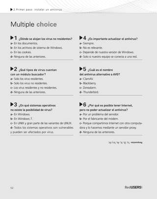 52
2.Primer paso: instalar un antivirus
¿Dónde se alojan los virus no residentes?
a- En los documentos.
b- En los archivos de sistema de Windows.
c- En las cookies.
d- Ninguna de las anteriores.
¿Qué tipos de virus cuentan
con un módulo buscador?
a- Solo los virus residentes.
b- Solo los virus no residentes.
c- Los virus residentes y no residentes.
d- Ninguna de las anteriores.
¿En qué sistemas operativos
no existe la posibilidad de virus?
a- En Windows.
b- En Windows 7.
c- En UNIX y gran parte de las variantes de LINUX.
d- Todos los sistemas operativos son vulnerables
y pueden ser afectados por virus.
1 ¿Es importante actualizar el antivirus?
a- Siempre.
b- No es relevante.
c- Depende de nuestra versión de Windows.
d- Solo si nuestro equipo se conecta a una red.
¿Cuál es el nombre
del antivirus alternativo a AVG?
a- ClamAV.
b- Blackberry.
c- Zonealarm.
d- Thunderbird.
¿Por qué es posible tener Internet,
pero no poder actualizar el antivirus?
a- Por un problema del servidor.
b- Por el fabricante del módem.
c- Porque compartimos Internet con otra computa-
dora y lo hacemos mediante un servidor proxy.
d- Ninguna de las anteriores.
4
5
6
2
3
Respuestas:1a,2b,3c,4a,5ay6c.
Multiple choice
SEGURIDADpc_Cap2_029_052 CORREGIDO.qxp 22/04/2010 07:22 a.m. Página 52
 