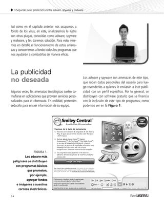 54
Así como en el capítulo anterior nos ocupamos a
fondo de los virus, en éste, analizaremos la lucha
con otras plagas, conocidas como adware, spyware
y malware, y les daremos solución. Para esto, vere-
mos en detalle el funcionamiento de estas amena-
zas y conoceremos a fondo todos los programas que
nos ayudarán a combatirlas de manera eficaz.
La publicidad
no deseada
Algunas veces, las amenazas tecnológicas suelen ca-
muflarse en aplicaciones que proveen servicios perso-
nalizados para el cibernauta. En realidad, pretenden
seducirlo para extraer información de su equipo.
Los adware y spyware son amenazas de este tipo,
que roban datos personales del usuario para lue-
go revenderlos a quienes le enviarán a éste publi-
cidad con un perfil específico. Por lo general, se
distribuyen con software gratuito que se financia
con la inclusión de este tipo de programas, como
podemos ver en la Figura 1.
3.Segundo paso: protección contra adware, spyware y malware
FIGURA 1.
Los adware más
peligrosos se distribuyen
con programas básicos
que prometen,
por ejemplo,
agregar fondos
e imágenes a nuestros
correos electrónicos.
SEGURIDADpc_Cap3_053_076 CORREGIDO.qxp 22/04/2010 07:23 a.m. Página 54
 