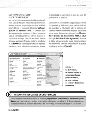 55
La publicidad no deseada
SOFTWARE GRATUITO
Y SOFTWARE LIBRE
Son muchos los programas que instalan consigo ad-
ware, y sobre ellos cabe hacer algunos comentarios.
Aunque no sea el propósito de este libro profundi-
zar en el tema, es importante diferenciar software
gratuito de software libre. El software cuya
descarga es gratuita no siempre es libre, y, en muchos
casos, el hecho de que no le sea cobrado al usuario no
supone que no tenga costo. De ese modo, muchas
descargas gratuitas se financian mediante la inclusión
de un banner (un cartel de publicidad) en el progra-
ma mismo, y otros, más directos, colocan un adware,
instalación por la cual reciben un pago por parte del
productor de la amenaza.
La inclusión de adware en los programas está siempre
documentada, y, si el usuario lee el contrato de licen-
cia, encontrará la información sobre el programa en
cuestión. Desafortunadamente, son pocos los usuarios
que se toman el tiempo necesario para leer el Contra-
to de Licencia de Usuario Final (CLUF, o EULA
del inglés End User License Agreement). Si vamos
a utilizar software gratuito, resulta fundamental que
nos informemos sobre las condiciones en las que se
distribuye el producto (Figura 2).
Es muy importante tener cuidado al instalar juegos online o instaladores de smileys y fon-
dos para e-mails, ya que muchas veces, están infectados con adware. Si deseamos usarlos,
es necesario leer el contrato de licencia del producto y conocer los riesgos de utilización.
PRECAUCIÓN CON JUEGOS ONLINE Y SMILEYS
FIGURA 2.
En OldVersion,
se pueden encontrar
versiones antiguas,
pero funcionales,
de gran cantidad
de software discontinuo
sin adware.
SEGURIDADpc_Cap3_053_076 CORREGIDO.qxp 22/04/2010 07:23 a.m. Página 55
 
