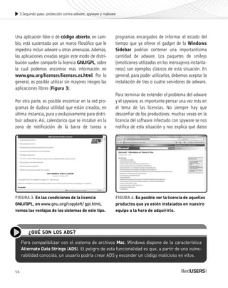 56
Una aplicación libre o de código abierto, en cam-
bio, está sustentada por un marco filosófico que le
impediría incluir adware u otras amenazas. Además,
las aplicaciones creadas según este modo de distri-
bución suelen compartir la licencia GNU/GPL, sobre
la cual podemos encontrar más información en
www.gnu.org/licenses/licenses.es.html. Por lo
general, es posible utilizar sin mayores riesgos las
aplicaciones libres (Figura 3).
Por otra parte, es posible encontrar en la red pro-
gramas de dudosa utilidad que están creados, en
última instancia, pura y exclusivamente para distri-
buir adware. Así, calendarios que se instalan en la
zona de notificación de la barra de tareas o
programas encargados de informar el estado del
tiempo que ya ofrece el gadget de la Windows
Sidebar podrían contener una importantísima
cantidad de adware. Los paquetes de smileys
(emoticones utilizados en los mensajeros instantá-
neos) son ejemplos clásicos de esta situación. En
general, para poder utilizarlos, debemos aceptar la
instalación de tres o cuatro servidores de adware.
Para terminar de entender el problema del adware
y el spyware, es importante pensar una vez más en
el tema de las licencias. No siempre hay que
desconfiar de los productores: muchas veces en la
licencia del software infectado con spyware se nos
notifica de esta situación y nos explica qué datos
3.Segundo paso: protección contra adware, spyware y malware
Para compatibilizar con el sistema de archivos Mac, Windows dispone de la característica
Alternate Data Strings (ADS). El peligro de esta funcionalidad es que, a partir de una vulne-
rabilidad conocida, un usuario podría crear ADS y esconder un código malicioso en ellos.
¿QUÉ SON LOS ADS?
FIGURA 3. En las condiciones de la licencia
GNU/GPL, en www.gnu.org/copyleft/ gpl.html,
vemos las ventajas de los sistemas de este tipo.
FIGURA 4. Es posible ver la licencia de aquellos
productos que ya estén instalados en nuestro
equipo a la hora de adquirirlo.
SEGURIDADpc_Cap3_053_076 CORREGIDO.qxp 22/04/2010 07:23 a.m. Página 56
 
