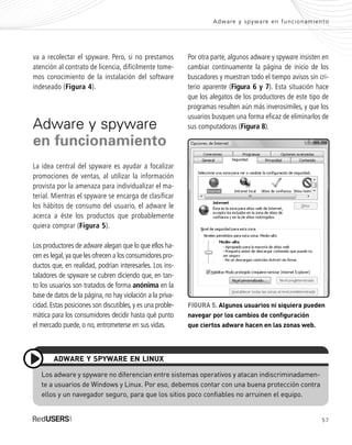 57
Adware y spyware en funcionamiento
va a recolectar el spyware. Pero, si no prestamos
atención al contrato de licencia, difícilmente tome-
mos conocimiento de la instalación del software
indeseado (Figura 4).
Adware y spyware
en funcionamiento
La idea central del spyware es ayudar a focalizar
promociones de ventas, al utilizar la información
provista por la amenaza para individualizar el ma-
terial. Mientras el spyware se encarga de clasificar
los hábitos de consumo del usuario, el adware le
acerca a éste los productos que probablemente
quiera comprar (Figura 5).
Los productores de adware alegan que lo que ellos ha-
cen es legal,ya que les ofrecen a los consumidores pro-
ductos que, en realidad, podrían interesarles. Los ins-
taladores de spyware se cubren diciendo que, en tan-
to los usuarios son tratados de forma anónima en la
base de datos de la página, no hay violación a la priva-
cidad. Estas posiciones son discutibles, y es una proble-
mática para los consumidores decidir hasta qué punto
el mercado puede, o no, entrometerse en sus vidas.
FIGURA 5. Algunos usuarios ni siquiera pueden
navegar por los cambios de configuración
que ciertos adware hacen en las zonas web.
Los adware y spyware no diferencian entre sistemas operativos y atacan indiscriminadamen-
te a usuarios de Windows y Linux. Por eso, debemos contar con una buena protección contra
ellos y un navegador seguro, para que los sitios poco confiables no arruinen el equipo.
ADWARE Y SPYWARE EN LINUX
Por otra parte, algunos adware y spyware insisten en
cambiar continuamente la página de inicio de los
buscadores y muestran todo el tiempo avisos sin cri-
terio aparente (Figura 6 y 7). Esta situación hace
que los alegatos de los productores de este tipo de
programas resulten aún más inverosímiles, y que los
usuarios busquen una forma eficaz de eliminarlos de
sus computadoras (Figura 8).
SEGURIDADpc_Cap3_053_076 CORREGIDO.qxp 22/04/2010 07:24 a.m. Página 57
 