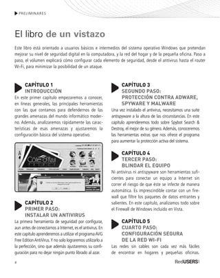 4
PRELIMINARES
El libro de un vistazo
Este libro está orientado a usuarios básicos e intermedios del sistema operativo Windows que pretendan
mejorar su nivel de seguridad digital en la computadora, y la red del hogar y de la pequeña oficina. Paso a
paso, el volumen explicará cómo configurar cada elemento de seguridad, desde el antivirus hasta el router
Wi-Fi, para minimizar la posibilidad de un ataque.
CAPÍTULO 1
INTRODUCCIÓN
En este primer capítulo empezaremos a conocer,
en líneas generales, las principales herramientas
con las que contamos para defendernos de las
grandes amenazas del mundo informático moder-
no. Además, analizaremos rápidamente las carac-
terísticas de esas amenazas y ajustaremos la
configuración básica del sistema operativo.
CAPÍTULO 2
PRIMER PASO:
INSTALAR UN ANTIVIRUS
La primera herramienta de seguridad por configurar,
aun antes de conectarnos a Internet, es el antivirus. En
este capítulo aprenderemos a utilizar el programaAVG
Free EditionAntiVirus.Y no solo lograremos utilizarlo a
la perfección, sino que además ajustaremos su confi-
guración para no dejar ningún punto librado al azar.
CAPÍTULO 3
SEGUNDO PASO:
PROTECCIÓN CONTRA ADWARE,
SPYWARE Y MALWARE
Una vez instalado el antivirus, necesitamos una suite
antispyware a la altura de las circunstancias. En este
capítulo aprenderemos todo sobre Spybot Search &
Destroy, el mejor de su género.Además, conoceremos
las herramientas extras que nos ofrece el programa
para aumentar la protección activa del sistema.
CAPÍTULO 4
TERCER PASO:
BLINDAR EL EQUIPO
Ni antivirus ni antispyware son herramientas sufi-
cientes para conectar un equipo a Internet sin
correr el riesgo de que éste se infecte de manera
automática. Es imprescindible contar con un fire-
wall que filtre los paquetes de datos entrantes y
salientes. En este capítulo, analizamos todo sobre
el Firewall de Windows incluido en Vista.
CAPÍTULO 5
CUARTO PASO:
CONFIGURACIÓN SEGURA
DE LA RED WI-FI
Las redes sin cables son cada vez más fáciles
de encontrar en hogares y pequeñas oficinas.
SEGURIDADpc_Pre_001_010.qxp 16/06/2010 03:03 p.m. Página 4
 