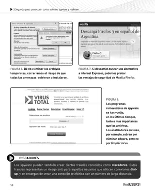58
3.Segundo paso: protección contra adware, spyware y malware
FIGURA 6. De no eliminar los archivos
temporales, correríamos el riesgo de que
todas las amenazas volvieran a instalarse.
FIGURA 7. Si deseamos buscar una alternativa
a Internet Explorer, podemos probar
las ventajas de seguridad de Mozilla Firefox.
FIGURA 8.
Los programas
removedores de spyware
se han vuelto,
en los últimos tiempos,
tanto o más importantes
que los antivirus.
Los analizadores en línea,
por ejemplo, cobran por
eliminar adware, pero no
por limpiar virus.
Los spyware pueden también crear ciertos fraudes conocidos como discadores. Estos
fraudes representan un riesgo solo para aquellos usuarios que utilicen conexiones dial-
up, y se encargan de crear una conexión telefónica con un número de larga distancia.
DISCADORES
SEGURIDADpc_Cap3_053_076 CORREGIDO.qxp 22/04/2010 07:24 a.m. Página 58
 