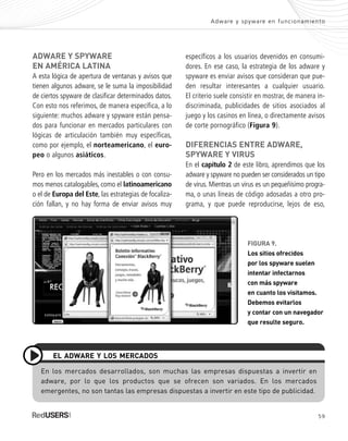 59
Adware y spyware en funcionamiento
específicos a los usuarios devenidos en consumi-
dores. En ese caso, la estrategia de los adware y
spyware es enviar avisos que consideran que pue-
den resultar interesantes a cualquier usuario.
El criterio suele consistir en mostrar, de manera in-
discriminada, publicidades de sitios asociados al
juego y los casinos en línea, o directamente avisos
de corte pornográfico (Figura 9).
DIFERENCIAS ENTRE ADWARE,
SPYWARE Y VIRUS
En el capítulo 2 de este libro, aprendimos que los
adware y spyware no pueden ser considerados un tipo
de virus. Mientras un virus es un pequeñísimo progra-
ma, o unas líneas de código adosadas a otro pro-
grama, y que puede reproducirse, lejos de eso,
ADWARE Y SPYWARE
EN AMÉRICA LATINA
A esta lógica de apertura de ventanas y avisos que
tienen algunos adware, se le suma la imposibilidad
de ciertos spyware de clasificar determinados datos.
Con esto nos referimos, de manera específica, a lo
siguiente: muchos adware y spyware están pensa-
dos para funcionar en mercados particulares con
lógicas de articulación también muy específicas,
como por ejemplo, el norteamericano, el euro-
peo o algunos asiáticos.
Pero en los mercados más inestables o con consu-
mos menos catalogables, como el latinoamericano
o el de Europa del Este, las estrategias de focaliza-
ción fallan, y no hay forma de enviar avisos muy
En los mercados desarrollados, son muchas las empresas dispuestas a invertir en
adware, por lo que los productos que se ofrecen son variados. En los mercados
emergentes, no son tantas las empresas dispuestas a invertir en este tipo de publicidad.
EL ADWARE Y LOS MERCADOS
FIGURA 9.
Los sitios ofrecidos
por los spyware suelen
intentar infectarnos
con más spyware
en cuanto los visitamos.
Debemos evitarlos
y contar con un navegador
que resulte seguro.
SEGURIDADpc_Cap3_053_076 CORREGIDO.qxp 22/04/2010 07:24 a.m. Página 59
 