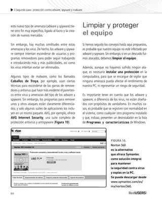 60
3.Segundo paso: protección contra adware, spyware y malware
este nuevo tipo de amenaza (adware y spyware) tie-
ne otro fin muy específico, ligado al lucro y la crea-
ción de nuevos mercados.
Sin embargo, hay muchas similitudes entre estas
amenazas y los virus. De hecho, los adware y spywa-
re siempre intentan esconderse de usuarios y pro-
gramas removedores para poder seguir trabajando
e introduciendo más y más publicidades, así como
los virus intentan evitar ser eliminados.
Algunos tipos de malware, como los llamados
Caballos de Troya, por ejemplo, usan ciertas
técnicas para esconderse de las garras de remove-
dores y antivirus que hace más evidente el parentes-
co entre virus y amenazas del tipo de los adware y
spyware. Sin embargo, los programas para remover
unos y otros ataques están claramente diferencia-
dos, y solo algunas suites de aplicaciones los inclu-
yen en un mismo paquete. AVG, por ejemplo, ofrece
AVG Internet Security, una suite completa de
protección antivirus y antispyware (Figura 10).
Limpiar y proteger
el equipo
Si hemos seguido los consejos hasta aquí propuestos,
es probable que nuestro equipo no esté infectado por
adware y spyware. Sin embargo, si en un descuido fui-
mos atacados, debemos limpiar el equipo.
Además, aunque no hayamos sufrido ningún ata-
que, es necesario instalar una protección en la
computadora, para que se encargue de vigilar que
ninguna amenaza pueda afectar el rendimiento de
nuestra PC, ni representar un riesgo de seguridad.
Es importante tener en cuenta que los adware y
spyware, a diferencia de los virus, no están diseña-
dos con propósitos de vandalismo. En muchos ca-
sos, es probable que se registren con normalidad en
el sistema, como cualquier otro programa instalado
y que, incluso, presenten un desinstalador en la lista
de Programas y características de Windows.
60
FIGURA 10.
Norton 360
es la alternativa
que ofrece Symantec
como solución integral
para mantener
la seguridad contra virus
y espías en la PC.
Se puede descargar desde
www.symantec.com/es/
mx/norton/360.
SEGURIDADpc_Cap3_053_076 CORREGIDO.qxp 22/04/2010 07:24 a.m. Página 60
 