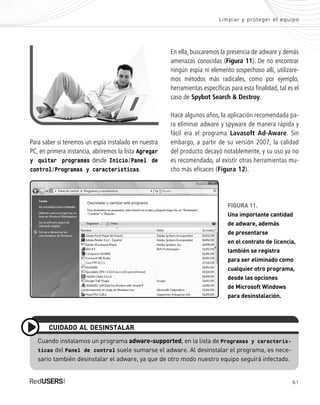 61
Limpiar y proteger el equipo
Cuando instalamos un programa adware-supported, en la lista de Programas y caracterís-
ticas del Panel de control suele sumarse el adware. Al desinstalar el programa, es nece-
sario también desinstalar el adware, ya que de otro modo nuestro equipo seguirá infectado.
CUIDADO AL DESINSTALAR
FIGURA 11.
Una importante cantidad
de adware, además
de presentarse
en el contrato de licencia,
también se registra
para ser eliminado como
cualquier otro programa,
desde las opciones
de Microsoft Windows
para desinstalación.
Para saber si tenemos un espía instalado en nuestra
PC, en primera instancia, abriremos la lista Agregar
y quitar programas desde Inicio/Panel de
control/Programas y características.
En ella, buscaremos la presencia de adware y demás
amenazas conocidas (Figura 11). De no encontrar
ningún espía ni elemento sospechoso allí, utilizare-
mos métodos más radicales, como por ejemplo,
herramientas específicas para esta finalidad, tal es el
caso de Spybot Search & Destroy.
Hace algunos años, la aplicación recomendada pa-
ra eliminar adware y spyware de manera rápida y
fácil era el programa Lavasoft Ad-Aware. Sin
embargo, a partir de su versión 2007, la calidad
del producto decayó notablemente, y su uso ya no
es recomendado, al existir otras herramientas mu-
cho más eficaces (Figura 12).
SEGURIDADpc_Cap3_053_076 CORREGIDO.qxp 22/04/2010 07:24 a.m. Página 61
 