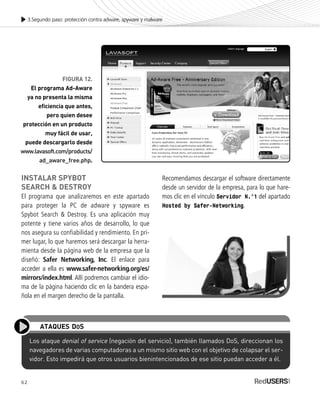 62
3.Segundo paso: protección contra adware, spyware y malware
FIGURA 12.
El programa Ad-Aware
ya no presenta la misma
eficiencia que antes,
pero quien desee
protección en un producto
muy fácil de usar,
puede descargarlo desde
www.lavasoft.com/products/
ad_aware_free.php.
INSTALAR SPYBOT
SEARCH & DESTROY
El programa que analizaremos en este apartado
para proteger la PC de adware y spyware es
Spybot Search & Destroy. Es una aplicación muy
potente y tiene varios años de desarrollo, lo que
nos asegura su confiabilidad y rendimiento. En pri-
mer lugar, lo que haremos será descargar la herra-
mienta desde la página web de la empresa que la
diseñó: Safer Networking, Inc. El enlace para
acceder a ella es www.safer-networking.org/es/
mirrors/index.html. Allí podremos cambiar el idio-
ma de la página haciendo clic en la bandera espa-
ñola en el margen derecho de la pantalla.
Recomendamos descargar el software directamente
desde un servidor de la empresa, para lo que hare-
mos clic en el vínculo Servidor N.°1 del apartado
Hosted by Safer-Networking.
Los ataque denial of service (negación del servicio), también llamados DoS, direccionan los
navegadores de varias computadoras a un mismo sitio web con el objetivo de colapsar el ser-
vidor. Esto impedirá que otros usuarios bienintencionados de ese sitio puedan acceder a él.
ATAQUES DOS
SEGURIDADpc_Cap3_053_076 CORREGIDO.qxp 22/04/2010 07:24 a.m. Página 62
 