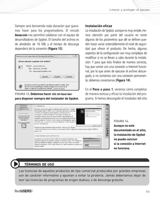 Limpiar y proteger el equipo
63
FIGURA 14.
Aunque no está
documentado en el sitio,
la instalación de Spybot
no puede concluir
si la conexión a Internet
no funciona.
Siempre será bienvenida toda donación que quera-
mos hacer para los programadores. El vínculo
Donación nos permitirá colaborar con el equipo de
desarrolladores de Spybot. El tamaño del archivo es
de alrededor de 16 MB, y el tiempo de descarga
dependerá de la conexión (Figura 13).
Instalación eficaz
La instalación de Spybot,aunque es muy simple,me-
rece atención por parte del usuario en tanto
algunos de los parámetros que allí se definen pue-
den hacer variar ostensiblemente el nivel de seguri-
dad que ofrece el producto. De hecho, algunos
aspectos de la configuración son muy complejos de
modificar si no se llevan a cabo durante la instala-
ción. Y para que ésta finalice de manera correcta,
hay que contar con una conexión a Internet funcio-
nal, por lo que antes de ejecutar el archivo descar-
gado, si no contamos con una conexión permanen-
te, debemos conectarnos (Figura 14).
En el Paso a paso 1, veremos cómo completar
de manera exitosa y eficaz la instalación del pro-
grama. Si hemos descargado el instalador del sitio
FIGURA 13. Debemos hacer clic en Guardar
para disponer siempre del instalador de Spybot.
Las licencias de aquellos productos de tipo comercial producidos por grandes empresas
son de carácter informativo y apuntan a evitar la piratería. Jamás deberíamos dejar de
leer las licencias de programas de origen dudoso, o de descarga gratuita.
TÉRMINOS DE USO
SEGURIDADpc_Cap3_053_076 CORREGIDO.qxp 22/04/2010 07:24 a.m. Página 63
 