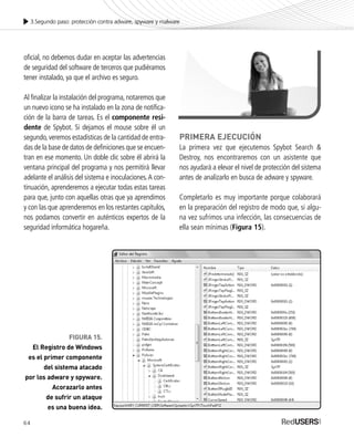 64
3.Segundo paso: protección contra adware, spyware y malware
oficial, no debemos dudar en aceptar las advertencias
de seguridad del software de terceros que pudiéramos
tener instalado, ya que el archivo es seguro.
Al finalizar la instalación del programa,notaremos que
un nuevo icono se ha instalado en la zona de notifica-
ción de la barra de tareas. Es el componente resi-
dente de Spybot. Si dejamos el mouse sobre él un
segundo,veremos estadísticas de la cantidad de entra-
das de la base de datos de definiciones que se encuen-
tran en ese momento. Un doble clic sobre él abrirá la
ventana principal del programa y nos permitirá llevar
adelante el análisis del sistema e inoculaciones.A con-
tinuación, aprenderemos a ejecutar todas estas tareas
para que, junto con aquellas otras que ya aprendimos
y con las que aprenderemos en los restantes capítulos,
nos podamos convertir en auténticos expertos de la
seguridad informática hogareña.
PRIMERA EJECUCIÓN
La primera vez que ejecutemos Spybot Search &
Destroy, nos encontraremos con un asistente que
nos ayudará a elevar el nivel de protección del sistema
antes de analizarlo en busca de adware y spyware.
Completarlo es muy importante porque colaborará
en la preparación del registro de modo que, si algu-
na vez sufrimos una infección, las consecuencias de
ella sean mínimas (Figura 15).
FIGURA 15.
El Registro de Windows
es el primer componente
del sistema atacado
por los adware y spyware.
Acorazarlo antes
de sufrir un ataque
es una buena idea.
SEGURIDADpc_Cap3_053_076 CORREGIDO.qxp 22/04/2010 07:24 a.m. Página 64
 