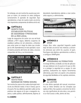 5
El libro de un vistazo
Sin embargo, son aún muchos los usuarios que com-
pran un router y lo conectan sin antes configurar
correctamente el apartado de seguridad. Aquí
aprenderemos a hacer de nuestro router uno de los
más importantes componentes de defensa de la red.
CAPÍTULO 6
QUINTO PASO:
ESTABLECER POLÍTICAS
DE SEGURIDAD Y PRIVACIDAD
EN LA RED LOCAL
Luego de asegurarnos de contar con una red local
cableada y Wi-Fi segura, debemos ocuparnos de
establecer políticas de red coherentes y eficientes
para evitar poner en riesgo los datos que circulan
por la LAN. Aprenderemos en este apartado a sacar
el máximo provecho del Centro de redes y recursos
compartidos de Vista, y sus herramientas.
CAPÍTULO 7
SEXTO PASO:
NAVEGAR DE FORMA SEGURA
Son muchos los casos en los cuales el principal moti-
vo de una infección reside, ni más ni menos, que en
el usuario. Por eso, debemos aprender cuáles son las
prácticas más seguras en lo que a navegación res-
pecta y cuáles podrían, definitivamente, dejarnos al
descubierto. Aprenderemos además a crear contra-
señas seguras y a administrarlas.
APÉNDICE A
SPAM
Ningún libro sobre seguridad hogareña puede
dejar de lado una de las más molestas y constan-
tes amenazas que sufren los usuarios: el spam.
Para lograr este objetivo, aprenderemos a utilizar y
a configurar SPAMFighter.
APÉNDICE B
PROGRAMAS ALTERNATIVOS
A lo largo del libro, se detalla una lista de aplicacio-
nes que colaboran con el usuario en lo que se refie-
re a proteger la seguridad de su equipo. En este
apéndice, analizaremos las mejores herramientas
alternativas, para tener una opción a los productos
de seguridad detallados en los capítulos anteriores.
SERVICIOS
AL LECTOR
En este último apartado del manual, encontrare-
mos un índice temático con los conceptos que
explica el libro. Nos ayudará a encontrar los térmi-
nos más significativos de esta obra y nos permiti-
rá un fácil acceso a ellos, dentro de ésta.
SEGURIDADpc_Pre_001_010.qxp 16/06/2010 03:03 p.m. Página 5
 
