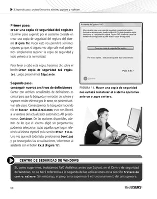 68
3.Segundo paso: protección contra adware, spyware y malware
Primer paso:
crear una copia de seguridad del registro
El primer paso sugerido por el asistente consiste en
crear una copia de seguridad del registro del siste-
ma (Figura 16). Hacer esto nos permitirá sentirnos
seguros ya que, si alguna vez algo sale mal, podre-
mos simplemente reponer la copia de seguridad y
todo volverá a la normalidad.
Para llevar a cabo esta copia, hacemos clic sobre el
botón Crear copia de seguridad del regis-
tro. Luego presionamos Siguiente.
Segundo paso:
conseguir nuevos archivos de definiciones
Contar con archivos actualizados de definiciones es
central para que la búsqueda y remoción de adware y
spyware resulte efectiva; por lo tanto, no podemos ob-
viar este paso. Comenzaremos la búsqueda haciendo
clic en Buscar actualizaciones; esto nos llevará
a la ventana del actualizador automático.Allí presio-
namos Continue. De las opciones disponibles, ade-
más de las que el sistema eligió sin preguntarnos,
podremos seleccionar todas aquellas que hagan refe-
rencia al idioma español en la sección Other files.
Una vez que esté todo listo, presionamos Download
y, ya descargadas las actualizaciones, volveremos al
asistente con el botón Exit (Figura 17).
Si, como sugerimos, instalamos AVG AntiVirus antes que Spybot, en el Centro de seguridad
de Windows, no se hará referencia a la segunda de las aplicaciones en la sección Protección
contra malware. Sin embargo, el programa supervisará el funcionamiento del antispyware.
CENTRO DE SEGURIDAD DE WINDOWS
FIGURA 16. Hacer una copia de seguridad
nos evitará reinstalar el sistema operativo
ante un ataque certero.
SEGURIDADpc_Cap3_053_076 CORREGIDO.qxp 22/04/2010 07:24 a.m. Página 68
 