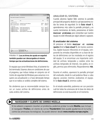 69
Limpiar y proteger el equipo
Si los adware y spyware resultan un problema, podemos probar la suite Mozilla, que incluye
el navegador Firefox y el cliente de correo Thunderbird. Esto puede ayudarnos en la lucha
contra las amenazas tecnológicas. Se puede obtener desde www.mozilla-europe.org/es.
NAVEGADOR Y CLIENTE DE CORREO MOZILLA
En equipos que corran Windows Vista, el asistente ha-
brá terminado. Estamos ahora en condiciones de usar
el programa, que incluso trabaja en conjunto con el
Centro de seguridad de Windows para avisarnos si re-
quiere una actualización o si hace demasiado tiempo
que no se realiza un análisis completo del sistema.
No olvidemos que es recomendable siempre bus-
car un nuevo archivo de definiciones antes de
cada análisis del sistema.
FIGURA 17. Los archivos de ayuda en español
también pueden ser descargados al mismo
tiempo que las actualizaciones de definiciones.
ANALIZAR EL SISTEMA
Cuando abramos Spybot S&D, veremos la pantalla
principal del programa desde la cual ejecutaremos to-
das las tareas de seguridad. En la Guía visual 1,
aprenderemos más sobre la pantalla principal y, en
cuanto terminemos de leerla, presionemos el botón
Analizar problemas para comprobar que nuestro
equipo no esté infectado por algún adware o spyware.
El analizador del sistema
Al presionar el botón Analizar el sistema
(punto 2 de la Guía visual 1), de manera automá-
tica, Spybot buscará infecciones en el equipo, com-
parando las entradas disponibles en su base de da-
tos de definiciones con las instaladas en el registro
del equipo. Si se encontrase una importante canti-
dad de archivos temporales y cookies entre los
archivos temporales de Internet, nos pedirá, en in-
glés, permiso para eliminarlos. Responderemos YES.
Durante el análisis, aparecerá la pantalla principal
del analizador, desde la cual podemos llevar a cabo
algunas acciones mientras analizamos el equipo.
En la Guía visual 2, veremos cuáles.
En el estado extendido, podremos ver con precisión
cuál de todas las amenazas de la base de datos de
definiciones se está buscando en el momento.
SEGURIDADpc_Cap3_053_076 CORREGIDO.qxp 22/04/2010 07:25 a.m. Página 69
 
