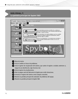 70
3.Segundo paso: protección contra adware, spyware y malware
GUÍA VISUAL /1
La pantalla principal de Spybot S&D
Barra de menús.
Inicia el análisis en busca de problemas.
Inicia el gestor de recuperación del sistema, que vuelve el registro a estados anteriores si,
luego de una desinfección, algo funciona mal.
Inicia el gestor de actualizaciones.
Abre la página web del fabricante de Spybot para recibir donaciones.
Inmuniza el registro del sistema contra ataques conocidos.
Muestra la pantalla principal del analizador de problemas del equipo.
Muestra la pantalla principal de Spybot S&D.
1
2
6
3
4
5
8
7
1
2
4
4
5
3
6
3
7
8
SEGURIDADpc_Cap3_053_076 CORREGIDO.qxp 22/04/2010 07:25 a.m. Página 70
 