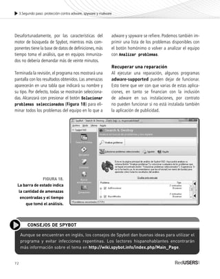 72
3.Segundo paso: protección contra adware, spyware y malware
Desafortunadamente, por las características del
motor de búsqueda de Spybot, mientras más com-
ponentes tiene la base de datos de definiciones, más
tiempo toma el análisis, que en equipos inmuniza-
dos no debería demandar más de veinte minutos.
Terminada la revisión, el programa nos mostrará una
pantalla con los resultados obtenidos. Las amenazas
aparecerán en una tabla que indicará su nombre y
su tipo. Por defecto, todas se mostrarán selecciona-
das. Alcanzará con presionar el botón Solucionar
problemas seleccionados (Figura 18) para eli-
minar todos los problemas del equipo en lo que a
adware y spyware se refiere. Podemos también im-
primir una lista de los problemas disponibles con
el botón homónimo o volver a analizar el equipo
con Analizar problemas.
Recuperar una reparación
Al ejecutar una reparación, algunos programas
adware-supported pueden dejar de funcionar.
Esto tiene que ver con que varias de estas aplica-
ciones, en tanto se financian con la inclusión
de adware en sus instalaciones, por contrato
no pueden funcionar si no está instalada también
la aplicación de publicidad.
Aunque se encuentran en inglés, los consejos de Spybot dan buenas ideas para utilizar el
programa y evitar infecciones repentinas. Los lectores hispanohablantes encontrarán
más información sobre el tema en http://wiki.spybot.info/index.php/Main_Page.
CONSEJOS DE SPYBOT
FIGURA 18.
La barra de estado indica
la cantidad de amenazas
encontradas y el tiempo
que tomó el análisis.
SEGURIDADpc_Cap3_053_076 CORREGIDO.qxp 22/04/2010 07:25 a.m. Página 72
 