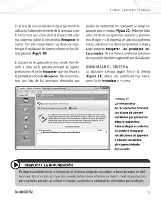 73
Limpiar y proteger el equipo
En el caso de que sea necesario seguir ejecutando la
aplicación independientemente de la amenaza y, por
lo tanto, haya que volver atrás la limpieza del siste-
ma, podemos utilizar la herramienta Recuperar de
Spybot. Con ella recuperaremos las claves de regis-
tro que el analizador del sistema eliminó en las últi-
mas pasadas (Figura 19).
El proceso de recuperación es muy simple. Para lle-
varlo a cabo, en la pantalla principal de Spybot,
presionamos el botón Recuperar, que nos llevará a
la pantalla principal de Recuperar. Allí, encontrare-
mos una lista de las amenazas eliminadas que
pueden ser restauradas sin representar un riesgo im-
portante para el equipo (Figura 20). Debemos tildar
cada una de las que queremos recuperar (si presiona-
mos el signo + a la izquierda de cada una, podremos
incluso seleccionar las claves componentes a ellas) y
luego presionar Recuperar los productos se-
leccionados. De esa manera, tendremos soluciona-
do muy rápido el problema generado por el analizador.
INMUNIZAR EL SISTEMA
La aplicación llamada Spybot Search & Destroy
(Figura 21), ofrece una posibilidad muy intere-
sante, la de inmunizar el sistema.
Es imprescindible volver a inmunizar el sistema luego de actualizar la base de datos de defi-
niciones. En principio, porque las nuevas definiciones ofrecen un mayor nivel de protección,
pero además porque, al utilizar el equipo, aumenta la cantidad de elementos por proteger.
REAPLICAR LA INMUNIZACIÓN
FIGURA 19.
La herramienta
de recuperación funciona
con claves de adware
instalados por productos
adware-supported.
Para proteger el sistema,
no permite recuperar
instalaciones de spyware
o adware instalados
sin consentimiento
del usuario.
SEGURIDADpc_Cap3_053_076 CORREGIDO.qxp 22/04/2010 07:25 a.m. Página 73
 