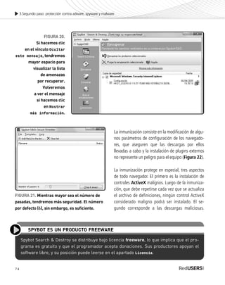 74
3.Segundo paso: protección contra adware, spyware y malware
Spybot Search & Destroy se distribuye bajo licencia freeware, lo que implica que el pro-
grama es gratuito y que el programador acepta donaciones. Sus productores apoyan el
software libre, y su posición puede leerse en el apartado Licencia.
SPYBOT ES UN PRODUCTO FREEWARE
FIGURA 20.
Si hacemos clic
en el vínculo Ocultar
este mensaje, tendremos
mayor espacio para
visualizar la lista
de amenazas
por recuperar.
Volveremos
a ver el mensaje
si hacemos clic
en Mostrar
más información.
FIGURA 21. Mientras mayor sea el número de
pasadas, tendremos más seguridad. El número
por defecto (6), sin embargo, es suficiente.
La inmunización consiste en la modificación de algu-
nos parámetros de configuración de los navegado-
res, que aseguren que las descargas por ellos
llevadas a cabo y la instalación de plugins externos
no represente un peligro para el equipo (Figura 22).
La inmunización protege en especial, tres aspectos
de todo navegador. El primero es la instalación de
controles ActiveX malignos. Luego de la inmuniza-
ción, que debe repetirse cada vez que se actualiza
el archivo de definiciones, ningún control ActiveX
considerado maligno podrá ser instalado. El se-
gundo corresponde a las descargas maliciosas.
SEGURIDADpc_Cap3_053_076 CORREGIDO.qxp 22/04/2010 07:25 a.m. Página 74
 