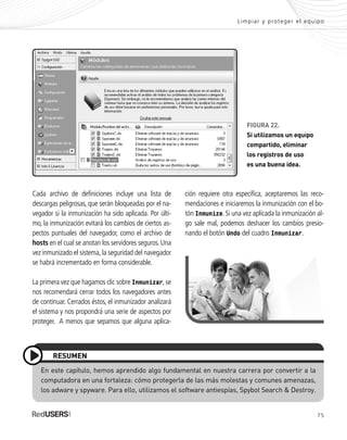 75
En este capítulo, hemos aprendido algo fundamental en nuestra carrera por convertir a la
computadora en una fortaleza: cómo protegerla de las más molestas y comunes amenazas,
los adware y spyware. Para ello, utilizamos el software antiespías, Spybot Search & Destroy.
RESUMEN
ción requiere otra específica, aceptaremos las reco-
mendaciones e iniciaremos la inmunización con el bo-
tón Inmunize. Si una vez aplicada la inmunización al-
go sale mal, podemos deshacer los cambios presio-
nando el botón Undo del cuadro Inmunizar.
Limpiar y proteger el equipo
Cada archivo de definiciones incluye una lista de
descargas peligrosas, que serán bloqueadas por el na-
vegador si la inmunización ha sido aplicada. Por últi-
mo, la inmunización evitará los cambios de ciertos as-
pectos puntuales del navegador, como el archivo de
hosts en el cual se anotan los servidores seguros. Una
vez inmunizado el sistema, la seguridad del navegador
se habrá incrementado en forma considerable.
La primera vez que hagamos clic sobre Inmunizar, se
nos recomendará cerrar todos los navegadores antes
de continuar. Cerrados éstos, el inmunizador analizará
el sistema y nos propondrá una serie de aspectos por
proteger. A menos que sepamos que alguna aplica-
FIGURA 22.
Si utilizamos un equipo
compartido, eliminar
los registros de uso
es una buena idea.
SEGURIDADpc_Cap3_053_076 CORREGIDO.qxp 22/04/2010 07:25 a.m. Página 75
 