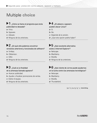 76
Segundo paso: protección contra adware, spyware y malware
¿Cómo se llama el programa que envía
publicidad no deseada?
a- Virus.
b- Spyware.
c- Adware.
d- Ninguna de las anteriores.
¿En qué sitio podemos encontrar
versiones anteriores y funcionales de software?
a- Smileys.
b- Oldversion.
c- GNU.
d- Ninguna de las anteriores.
¿Cuál es la finalidad
de la amenaza llamada spyware?
a- Acercar publicidad.
b- Ayudar a focalizar promociones de ventas.
c- Dañar el equipo.
d- Ninguna de las anteriores.
1 ¿El adware y spyware
pueden atacar Linux?
a- Sí.
b- No.
c- Depende de la versión.
d- ¿Qué otra opción podría haber?
¿Qué excelente alternativa
existe a Internet Explorer?
a- Netscape.
b- Blackberry.
c- Mozilla.
d- Ninguna de las anteriores.
¿Qué cliente de correo puede ayudarnos
en la lucha contra las amenazas tecnológicas?
a- Netscape.
b- Blackberry.
c- Mozilla.
d- Thunderbird.
Multiple choice
4
5
6
2
3
Respuestas:1c,2b,3b,4b,5c,y6d.
SEGURIDADpc_Cap3_053_076 CORREGIDO.qxp 22/04/2010 07:25 a.m. Página 76
 