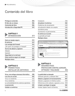 6
PRELIMINARES
Contenido del libro
Prólogo al contenido 003
El libro de un vistazo 004
Contenido del libro 006
Introducción a Seguridad PC 010
CAPÍTULO 1
INTRODUCCIÓN 011
Hacia un equipo seguro 012
El antivirus 012
Las ventajas del firewall 016
¿De quién nos protege un firewall? 020
Acerca de adware y spyware 021
Adware 021
Spyware 023
Seguridad en la red local 024
Cómo sentirse seguro al navegar 025
Multiple choice 028
CAPÍTULO 2
PRIMER PASO:
INSTALAR UN ANTIVIRUS 029
Virus, una antigua amenaza informática 030
Los virus en acción 032
Virus no residentes 032
Virus residentes 033
La vulnerabilidad de los sistemas operativos 034
La prevención 035
Instalar un antivirus 039
Instalación 040
Actualizar el antivirus 040
Problemas de actualización 040
Actualización desde una carpeta 046
Servidores proxy 046
Conexiones no permanentes 049
El antivirus en acción 051
La pantalla principal 051
Multiple choice 052
CAPÍTULO 3
SEGUNDO PASO:
PROTECCIÓN CONTRA ADWARE,
SPYWARE Y MALWARE 053
La publicidad no deseada 054
Software gratuito y software libre 055
Adware y spyware en funcionamiento 057
Adware y spyware en América Latina 059
Diferencias entre adware, spyware y virus 059
Limpiar y proteger el equipo 060
Instalar Spybot Search & Destroy 062
SEGURIDADpc_Pre_001_010.qxp 16/06/2010 03:03 p.m. Página 6
 