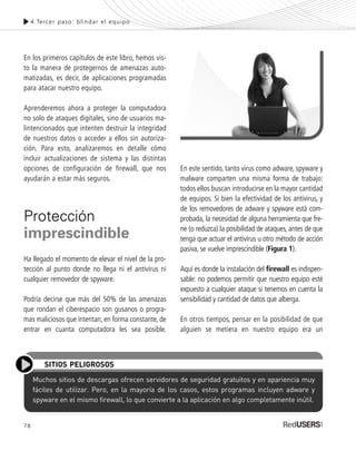 78
En los primeros capítulos de este libro, hemos vis-
to la manera de protegernos de amenazas auto-
matizadas, es decir, de aplicaciones programadas
para atacar nuestro equipo.
Aprenderemos ahora a proteger la computadora
no solo de ataques digitales, sino de usuarios ma-
lintencionados que intenten destruir la integridad
de nuestros datos o acceder a ellos sin autoriza-
ción. Para esto, analizaremos en detalle cómo
incluir actualizaciones de sistema y las distintas
opciones de configuración de firewall, que nos
ayudarán a estar más seguros.
Protección
imprescindible
Ha llegado el momento de elevar el nivel de la pro-
tección al punto donde no llega ni el antivirus ni
cualquier removedor de spyware.
Podría decirse que más del 50% de las amenazas
que rondan el ciberespacio son gusanos o progra-
mas maliciosos que intentan, en forma constante, de
entrar en cuanta computadora les sea posible.
En este sentido, tanto virus como adware, spyware y
malware comparten una misma forma de trabajo:
todos ellos buscan introducirse en la mayor cantidad
de equipos. Si bien la efectividad de los antivirus, y
de los removedores de adware y spyware está com-
probada, la necesidad de alguna herramienta que fre-
ne (o reduzca) la posibilidad de ataques, antes de que
tenga que actuar el antivirus u otro método de acción
pasiva, se vuelve imprescindible (Figura 1).
Aquí es donde la instalación del firewall es indispen-
sable: no podemos permitir que nuestro equipo esté
expuesto a cualquier ataque si tenemos en cuenta la
sensibilidad y cantidad de datos que alberga.
En otros tiempos, pensar en la posibilidad de que
alguien se metiera en nuestro equipo era un
4.Tercer paso: blindar el equipo
Muchos sitios de descargas ofrecen servidores de seguridad gratuitos y en apariencia muy
fáciles de utilizar. Pero, en la mayoría de los casos, estos programas incluyen adware y
spyware en el mismo firewall, lo que convierte a la aplicación en algo completamente inútil.
SITIOS PELIGROSOS
SEGURIDADpc_Cap4_077_096 CORREGIDO.qxp 22/04/2010 07:27 a.m. Página 78
 