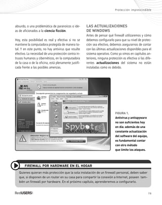 79
LAS ACTUALIZACIONES
DE WINDOWS
Antes de pensar qué firewall utilizaremos y cómo
debemos configurarlo para que su nivel de protec-
ción sea efectivo, debemos asegurarnos de contar
con las últimas actualizaciones disponibles para el
sistema operativo. Como ya vimos en capítulos an-
teriores, ninguna protección es efectiva si las dife-
rentes actualizaciones del sistema no están
instaladas como es debido.
absurdo, o una problemática de paranoicos o ide-
as de aficionados a la ciencia ficción.
Hoy, esta posibilidad es real y efectiva si no se
mantiene la computadora protegida de manera to-
tal. Y en este punto, no hay antivirus que resulte
efectivo. La necesidad de una protección contra in-
trusos humanos y cibernéticos, en la computadora
de la casa o de la oficina, está plenamente justifi-
cada frente a las posibles amenzas.
Protección imprescindible
Quienes quieran más protección que la sola instalación de un firewall personal, deben saber
que, si disponen de un router en su casa para compartir la conexión a Internet, poseen tam-
bién un firewall por hardware. En el próximo capítulo, aprenderemos a configurarlo.
FIREWALL POR HARDWARE EN EL HOGAR
FIGURA 1.
Antivirus y antispyware
no son suficientes hoy
en día: además de una
constante actualización
del software del equipo,
es fundamental contar
con otro método
que limite los ataques.
SEGURIDADpc_Cap4_077_096 CORREGIDO.qxp 22/04/2010 07:27 a.m. Página 79
 