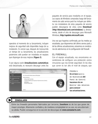 81
Protección imprescindible
paquetes de servicio para instalarlos en el equipo.
Las copias de Windows compradas luego del lanza-
miento de cada service pack los incluyen por defec-
to. Los instaladores de estos paquetes de servicio
pueden descargarse de sitios como Download
(http://download.cnet.com/windows) o, directa-
mente, desde el sitio de descargas para Microsoft
Windows, http://update.microsoft.com.
Una vez que hayamos confirmado, por los medios ya
estudiados, que disponemos del último service pack y
de las últimas actualizaciones, estaremos en condicio-
nes de adentrarnos en la configuración del firewall.
EL FIREWALL
Con el equipo actualizado, nos encontramos en
condiciones de configurar una protección contra
intrusiones que nos brinde seguridad. En los días
que corren es tan alto el nivel de ataques, que
FIGURA 3.
En el ítem Centro
de Bienvenida del
Panel de Control
hacemos clic en
Mostrar más detalles
para conocer
las actualizaciones.
Entre los firewalls personales fabricados por terceros, ZoneAlarm es de los que gozan de
mayor prestigio. Altamente confiable y de mediana complejidad en su uso, es una alternati-
va válida. Puede conseguirse en la sección de descargas de www.zonealarm.com.
ZONEALARM
operativo al momento de su lanzamiento, incluyen
mejoras de seguridad solo disponibles luego de su
instalación. Es común que, después de transcurrido
un tiempo de su lanzamiento, las actualizaciones
posteriores solo puedan ser instaladas en equipos
que dispongan de esas mejoras (Figura 3).
Si por alguna razón Actualizaciones automáticas
está desactivado, es necesario descargar antes los
SEGURIDADpc_Cap4_077_096 CORREGIDO.qxp 22/04/2010 07:27 a.m. Página 81
 