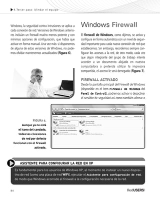 84
Windows, la seguridad contra intrusiones se aplica a
cada conexión de red.Versiones de Windows anterio-
res incluían un firewall mucho menos potente y con
mínimas opciones de configuración, que había que
activar en forma manual. Una vez más: si disponemos
de alguna de estas versiones de Windows, no pode-
mos olvidar mantenernos actualizados (Figura 6).
Windows Firewall
El firewall de Windows, como dijimos, se activa y
configura en forma automática con un nivel de seguri-
dad importante para cada nueva conexión de red que
establecemos. Sin embargo, recordemos siempre con-
figurar los accesos a la red, de otro modo, cada vez
que algún integrante del grupo de trabajo intente
acceder a un documento alojado en nuestra
computadora o pretenda utilizar la impresora
compartida, el acceso le será denegado (Figura 7).
FIREWALL ACTIVADO
Desde la pantalla principal del Firewall de Windows
(disponible en el ítem Firewall de Windows del
Panel de Control), podremos activar o desactivar
el servidor de seguridad así como también afectar o
4.Tercer paso: blindar el equipo
FIGURA 6.
Aunque ya no está
el icono del candado,
todas las conexiones
de red por defecto
funcionan con el firewall
activado.
Es fundamental para los usuarios de Windows XP, al momento de instalar un nuevo disposi-
tivo de red (como una placa de red WiFi), ejecutar el Asistente para configuración de red,
de modo que Windows acomode el firewall a la configuración necesaria de la red.
ASISTENTE PARA CONFIGURAR LA RED EN XP
SEGURIDADpc_Cap4_077_096 CORREGIDO.qxp 22/04/2010 07:27 a.m. Página 84
 