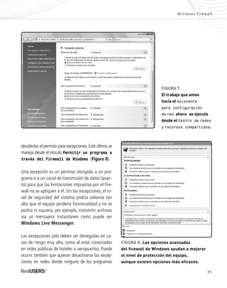 85
Windows Firewall
desafectar el permiso para excepciones. Este último se
maneja desde el vínculo Permitir un programa a
través del Firewall de Windows (Figura 8).
Una excepción es un permiso otorgado a un pro-
grama o a un canal de transmisión de datos (puer-
to) para que las limitaciones impuestas por el fire-
wall no se apliquen a él. Sin las excepciones, el ni-
vel de seguridad del sistema podría volverse tan
alto que el equipo perdería funcionalidad y no se
podría ni siquiera, por ejemplo, transmitir archivos
vía un mensajero instantáneo como puede ser
Windows Live Messenger.
Las excepciones solo deben ser denegadas en ca-
sos de riesgo muy alto, como al estar conectados
en redes públicas de hoteles o aeropuertos. Puede
ocurrir también que quieran desactivarse las excep-
ciones en redes donde ninguno de los programas
FIGURA 7.
El trabajo que antes
hacía el Asistente
para configuración
de red ahora se ejecuta
desde el Centro de redes
y recursos compartidos.
FIGURA 8. Las opciones avanzadas
del firewall de Windows ayudan a mejorar
el nivel de protección del equipo,
aunque existen opciones más eficaces.
SEGURIDADpc_Cap4_077_096 CORREGIDO.qxp 22/04/2010 07:27 a.m. Página 85
 