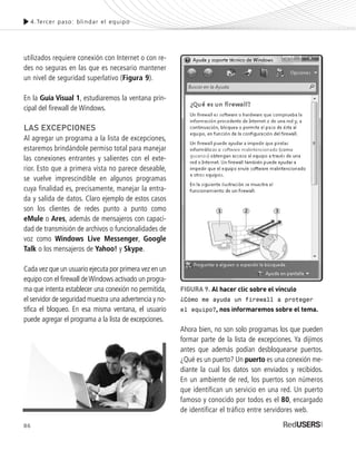 Ahora bien, no son solo programas los que pueden
formar parte de la lista de excepciones. Ya dijimos
antes que además podían desbloquearse puertos.
¿Qué es un puerto? Un puerto es una conexión me-
diante la cual los datos son enviados y recibidos.
En un ambiente de red, los puertos son números
que identifican un servicio en una red. Un puerto
famoso y conocido por todos es el 80, encargado
de identificar el tráfico entre servidores web.
4.Tercer paso: blindar el equipo
FIGURA 9. Al hacer clic sobre el vínculo
¿Cómo me ayuda un firewall a proteger
el equipo?, nos informaremos sobre el tema.
utilizados requiere conexión con Internet o con re-
des no seguras en las que es necesario mantener
un nivel de seguridad superlativo (Figura 9).
En la Guía Visual 1, estudiaremos la ventana prin-
cipal del firewall de Windows.
LAS EXCEPCIONES
Al agregar un programa a la lista de excepciones,
estaremos brindándole permiso total para manejar
las conexiones entrantes y salientes con el exte-
rior. Esto que a primera vista no parece deseable,
se vuelve imprescindible en algunos programas
cuya finalidad es, precisamente, manejar la entra-
da y salida de datos. Claro ejemplo de estos casos
son los clientes de redes punto a punto como
eMule o Ares, además de mensajeros con capaci-
dad de transmisión de archivos o funcionalidades de
voz como Windows Live Messenger, Google
Talk o los mensajeros de Yahoo! y Skype.
Cada vez que un usuario ejecuta por primera vez en un
equipo con el firewall deWindows activado un progra-
ma que intenta establecer una conexión no permitida,
el servidor de seguridad muestra una advertencia y no-
tifica el bloqueo. En esa misma ventana, el usuario
puede agregar el programa a la lista de excepciones.
86
SEGURIDADpc_Cap4_077_096 CORREGIDO.qxp 22/04/2010 07:27 a.m. Página 86
 
