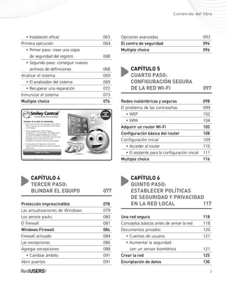 Contenido del libro
• Instalación eficaz 063
Primera ejecución 064
• Primer paso: crear una copia
• de seguridad del registro 068
• Segundo paso: conseguir nuevos
• archivos de definiciones 068
Analizar el sistema 069
• El analizador del sistema 069
• Recuperar una reparación 072
Inmunizar el sistema 073
Multiple choice 076
CAPÍTULO 4
TERCER PASO:
BLINDAR EL EQUIPO 077
Protección imprescindible 078
Las actualizaciones de Windows 079
Los service packs 080
El firewall 081
Windows Firewall 084
Firewall activado 084
Las excepciones 086
Agregar excepciones 088
• Cambiar ámbito 091
Abrir puertos 091
Opciones avanzadas 093
El centro de seguridad 094
Multiple choice 096
CAPÍTULO 5
CUARTO PASO:
CONFIGURACIÓN SEGURA
DE LA RED WI-FI 097
Redes inalámbricas y seguras 098
El problema de las contraseñas 099
• WEP 102
• WPA 104
Adquirir un router Wi-Fi 105
Configuración básica del router 108
Configuración inicial 109
• Acceder al router 110
• El asistente para la configuración inicial 111
Multiple choice 116
CAPÍTULO 6
QUINTO PASO:
ESTABLECER POLÍTICAS
DE SEGURIDAD Y PRIVACIDAD
EN LA RED LOCAL 117
Una red segura 118
Conceptos básicos antes de armar la red 118
Documentos privados 120
• Cuentas de usuario 121
• Aumentar la seguridad
• con un sensor biométrico 121
Crear la red 125
Encriptación de datos 130
7
SEGURIDADpc_Pre_001_010.qxp 16/06/2010 03:03 p.m. Página 7
 