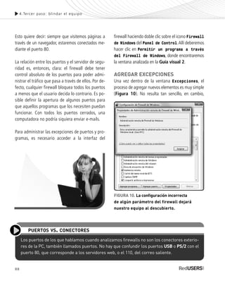 88
Esto quiere decir: siempre que visitemos páginas a
través de un navegador, estaremos conectados me-
diante el puerto 80.
La relación entre los puertos y el servidor de segu-
ridad es, entonces, clara: el firewall debe tener
control absoluto de los puertos para poder admi-
nistrar el tráfico que pasa a través de ellos. Por de-
fecto, cualquier firewall bloquea todos los puertos
a menos que el usuario decida lo contrario. Es po-
sible definir la apertura de algunos puertos para
que aquellos programas que los necesiten puedan
funcionar. Con todos los puertos cerrados, una
computadora no podría siquiera enviar e-mails.
Para administrar las excepciones de puertos y pro-
gramas, es necesario acceder a la interfaz del
firewall haciendo doble clic sobre el icono Firewall
de Windows del Panel de Control.Allí deberemos
hacer clic en Permitir un programa a través
del Firewall de Windows, donde encontraremos
la ventana analizada en la Guía visual 2.
AGREGAR EXCEPCIONES
Una vez dentro de la ventana Excepciones, el
proceso de agregar nuevos elementos es muy simple
(Figura 10). No resulta tan sencillo, en cambio,
4.Tercer paso: blindar el equipo
Los puertos de los que hablamos cuando analizamos firewalls no son los conectores exterio-
res de la PC, también llamados puertos. No hay que confundir los puertos USB o PS/2 con el
puerto 80, que corresponde a los servidores web, o el 110, del correo saliente.
PUERTOS VS. CONECTORES
FIGURA 10. La configuración incorrecta
de algún parámetro del firewall dejará
nuestro equipo al descubierto.
SEGURIDADpc_Cap4_077_096 CORREGIDO.qxp 22/04/2010 07:28 a.m. Página 88
 