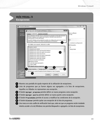 89
Windows Firewall
GUÍA VISUAL /2
Excepciones
Muestra una pantalla de ayuda respecto de la utilización de excepciones.
Lista de programas que ya fueron alguna vez agregados a la lista de excepciones.
Aquellos no tildados no representan una excepción.
El botón Agregar programa permite definir un nuevo programa como excepción.
El botón Agregar puerto permite definir un nuevo puerto como excepción.
El botón Propiedades permite el acceso a modificar las condiciones de la excepción.
El botón Eliminar permite quitar una excepción de la lista de programas.
Una marca en esta casilla de verificación hará que, cada vez que un programa recién instalado
intente acceder a la red,Windows nos permita bloquearlo o agregarlo a la lista de excepciones.
1
2
6
3
4
5
7
1
2
3
7
6
54
SEGURIDADpc_Cap4_077_096 CORREGIDO.qxp 22/04/2010 07:28 a.m. Página 89
 