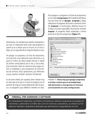 90
4.Tercer paso: blindar el equipo
dimensionar con claridad qué estamos excluyendo y
por qué. Es importante tener claro qué programa o
puerto se va a excluir para no incurrir en un error y
dejar, así, la seguridad de la máquina librada al azar.
Al agregar un programa a la lista de exclusiones,
se le permite a esa aplicación que administre a su
gusto el tráfico de datos desde Internet o desde
las demás computadoras de la red, y hacia ellas.
Esta concesión suele ser necesaria para juegos on-
line o multiplayer y para programas de intercam-
bio de archivos. Otras aplicaciones, por diferentes
causas, podrían también necesitar tal libertad.
Es de sumo interés, por supuesto, tener siempre muy
en claro qué es lo que va a hacer el programa con el
permiso: de ninguna manera deberíamos abrir la puer-
ta a un programa cuya utilidad no tenemos en claro.
Para agregar un programa a la lista de excepciones,
en el cuadro Excepciones del Firewall de Windows,
hay que hacer clic en Agregar programa y, luego,
seleccionar el programa de la lista o presionar el bo-
tón Examinar. A continuación, debemos buscar en
el disco el archivo ejecutable. Al presionar el botón
Aceptar, el programa habrá empezado a formar
parte de la lista de excepciones (Figura 11).
En computadoras hogareñas, se prefiere el firewall por software: programas encargados de
monitorear y administrar el tráfico de la red. En entornos corporativos, se utilizan los fire-
walls por hardware: dispositivos dedicados que administran la seguridad de una red.
FIREWALL POR HARDWARE O SOFTWARE
FIGURA 11. Nunca hay que agregar programas
a la lista a menos que la necesidad haya
sido declarada o el programa no funcione
correctamente sin esta configuración.
SEGURIDADpc_Cap4_077_096 CORREGIDO.qxp 22/04/2010 07:28 a.m. Página 90
 