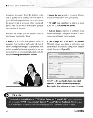 92
programas, se pueden definir los ámbitos en los
que un puerto estará abierto para evitar dejar al-
guno abierto innecesariamente. Los puertos abier-
tos son un riesgo de seguridad crítico en una red,
por lo tanto, hay que evitar abrir aquellos que pue-
den mantenerse cerrados.
El cuadro de diálogo que nos permitirá abrir un
puerto exige los siguientes datos:
• Nombre: es el nombre que queremos darle a la
excepción. En el mundo de los firewalls, a la hora de
definir un comportamiento para un programa o puer-
to (una excepción) se habla de reglas.Aquí se nos pre-
gunta, entonces, el nombre descriptivo de la regla. Por
ejemplo, Puerto para compartir archivos.
• Número de puerto: cuál es el número del puer-
to que queremos abrir; 4671, por ejemplo.
• TCP o UDP: exige especificar si se trata de un puerto
TCP o uno UDP (Plaqueta TCP y UDP).
• Cambiar ámbito: especifica el ámbito en el cual
funcionará la regla. Esta opción actúa de la misma
manera que al trabajar con programas.
• ¿Qué riesgo existe al abrir un puerto?:
Microsoft incluye una rápida e interesante guía
sobre el riesgo de cambiar la configuración predeter-
minada de puertos (Figura 13).
4.Tercer paso: blindar el equipo
Transmission Control Protocol (TCP) y User Datagram Protocol (UDP) son componentes
del protocolo TCP/IP (Transmission Control Protocol/Internet Protocol). Mientras que
UDP no necesita establecer una conexión segura para transmitir, TCP sí lo hace.
TCP Y UDP
FIGURA 13. Un puerto abierto sin necesidad
destruirá la protección de cualquier equipo.
Este cuadro debe utilizarse en casos extremos.
SEGURIDADpc_Cap4_077_096 CORREGIDO.qxp 22/04/2010 07:28 a.m. Página 92
 