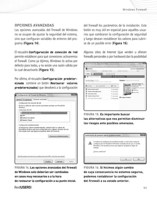 93
OPCIONES AVANZADAS
Las opciones avanzadas del firewall de Windows
no se ocupan de ajustar la seguridad del sistema,
sino que configuran variables de entorno del pro-
grama (Figura 14).
El recuadro Configuración de conexión de red
permite establecer para qué conexiones activaremos
el firewall. Como ya dijimos, Windows lo activa por
defecto para todas, y no existe una razón válida por
la cual desactivarlo (Figura 15).
Por último, el recuadro Configuración predeter-
minada contiene un botón (Restaurar valores
predeterminados) que devolverá a la configuración
del firewall los parámetros de la instalación. Este
botón es muy útil en especial para aquellos usua-
rios que cambiaron la configuración de seguridad
y luego desean restablecer los valores para cubrir-
se de un posible error (Figura 16).
Algunos sitios de Internet (que venden u ofrecen
firewalls personales o por hardware) dan la posibilidad
Windows Firewall
FIGURA 14. Las opciones avanzadas del firewall
de Windows solo deberían ser cambiadas
en casos muy necesarios o a la hora
de restaurar la configuración a su punto inicial.
FIGURA 15. Es importante buscar
las alternativas que nos permitan disminuir
los riesgos ante posibles amenazas.
FIGURA 16. Si hicimos algún cambio
de cuya consecuencia no estamos seguros,
podemos restablecer la configuración
del firewall a su estado anterior.
SEGURIDADpc_Cap4_077_096 CORREGIDO.qxp 22/04/2010 07:28 a.m. Página 93
 