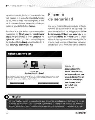 94
de realizar une test online del funcionamiento del fire-
wall instalado en el equipo. Por practicidad y facilidad
de uso, vamos a utilizar para nuestra prueba el servi-
cio de la empresa Symantec, desarrolladora de los pro-
ductos de seguridad de la línea Norton.
Para hacer la prueba, abrimos nuestro navegador e
ingresamos en http://security.symantec.com/
sscv6. Allí presionamos el botón Continue to
Symantec Security Check. Iniciamos la prue-
ba al pulsar el botón Start, ubicado debajo del tí-
tulo Security Scan (Figura 17).
El centro
de seguridad
Una buena herramienta para monitorear el funcio-
namiento de las herramientas de seguridad y de
otras, como el antivirus y el antispyware, es el Cen-
tro de seguridad. El Centro de seguridad se en-
cuentra en el Panel de control y, ante la falla de
alguno de los componentes básicos de seguridad del
sistema, instala un icono en la zona de notificación
de la barra de tareas informando sobre el problema.
4.Tercer paso: blindar el equipo
En este capítulo vimos la importancia que tienen las actualizaciones del sistema en los
aspectos relacionados con seguridad. Aprendimos a manejar el firewall de Windows.
Además, conocimos cómo configurarlo para extremar los niveles de protección del equipo.
RESUMEN
FIGURA 17.
Las pruebas online
no son 100% efectivas,
pero nos darán una idea
acabada de si el firewall
instalado en el equipo
reacciona en forma
correcta frente
a un ataque.
SEGURIDADpc_Cap4_077_096 CORREGIDO.qxp 22/04/2010 07:28 a.m. Página 94
 