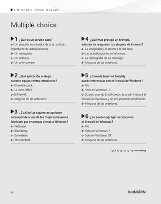 96
4.Tercer paso: blindar el equipo
¿Qué es un service pack?
a- Un paquete contenedor de una cantidad
importante de actualizaciones.
b- Un navegador.
c- Un antivirus.
d- Un antimalware.
¿Qué aplicación protege
nuestro equipo contra intrusiones?
a- El service pack.
b- La suite Office.
c- El firewall.
d- Ninguna de las anteriores.
¿Cuál de las siguientes opciones
corresponde a uno de los mejores firewalls
fabricado por empresas ajenas a Windows?
a- Netscape.
b- Blackberry.
c- Zonealarm.
d- Thunderbird.
1 ¿Qué más protege un firewall,
además de resguarar los ataques vía Internet?
a- La integridad y el acceso a la red local.
b- Las actualizaciones de Windows.
c- La criptografía de los mensajes.
d- Ninguna de las anteriores.
¿Comodo Internet Security
puede interactuar con el firewall de Windows?
a- No.
b- Solo en Windows 7.
c- Sí, pero cuando lo utilicemos, éste administrará el
firewall de Windows y no nos permitirá modificarlo.
d- Ninguna de las anteriores.
¿Se pueden agregar excepciones
al firewall de Windows?
a- No.
b- Solo en Windows 7.
c- Solo en Windows XP.
d- Ninguna de las anteriores.
Multiple choice
4
5
6
2
3
Respuestas:1a,2c,3c,4c,5cy6d,
SEGURIDADpc_Cap4_077_096 CORREGIDO.qxp 22/04/2010 07:28 a.m. Página 96
 