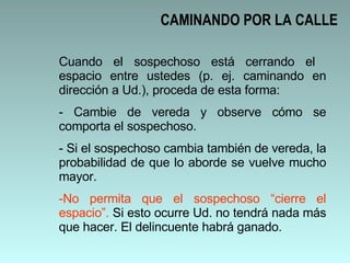 CAMINANDO POR LA CALLE Cuando el sospechoso está cerrando el  espacio entre ustedes (p. ej. caminando en dirección a Ud.), proceda de esta forma: Cambie de vereda y observe cómo se comporta el sospechoso. Si el sospechoso cambia también de vereda, la probabilidad de que lo aborde se vuelve mucho mayor.  No permita que el sospechoso “cierre el espacio”.  Si esto ocurre Ud. no tendrá nada más que hacer. El delincuente habrá ganado.  