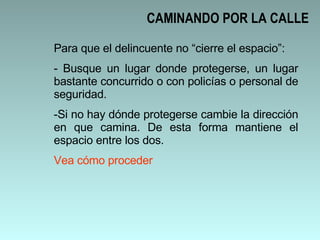 CAMINANDO POR LA CALLE Para que el delincuente no “cierre el espacio”: Busque un lugar donde protegerse, un lugar bastante concurrido o con policías o personal de seguridad.  Si no hay dónde protegerse cambie la dirección en que camina. De esta forma mantiene el espacio entre los dos.  Vea cómo proceder 