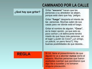 ¿Qué hay que gritar? Gritar  “socorro”  hacen que las personas a su alrededor se alejen, porque está claro que hay ´peligro.  Gritar  “fuego”  despierta el interés de las  personas. Muchas salen de sus casas para ver dónde está el fuego.  Gritar el nombre de alguien,  “Coco” , es la mejor opción, ya que esto es poco común y el delincuente tendrá miedo de que haya más personas  en el lugar (¿quién es Coco? ¿un amigo, un policía, un perro feroz?). Hay buenas posibilidades de que desista.. REGLA Si Ud. tiene el presentimiento de que alguien lo va a abordar  nunca  cierre el espacio. Muchas personas que fueron asaltadas cuentan que percibieron que algo iba a suceder y no tomaron ninguna precaución.  CAMINANDO POR LA CALLE 