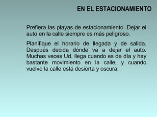 EN EL ESTACIONAMIENTO Prefiera las playas de estacionamiento. Dejar el auto en la calle siempre es más peligroso.  Planifique el horario de llegada y de salida. Después decida dónde va a dejar el auto. Muchas veces Ud. llega cuando es de día y hay bastante movimiento en la calle, y cuando vuelve la calle está desierta y oscura.  