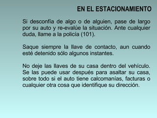 Si desconfía de algo o de alguien, pase de largo por su auto y re-evalúe la situación. Ante cualquier duda, llame a la policía (101).  Saque siempre la llave de contacto, aun cuando esté detenido sólo algunos instantes.  No deje las llaves de su casa dentro del vehículo. Se las puede usar después para asaltar su casa, sobre todo si el auto tiene calcomanías, facturas o cualquier otra cosa que identifique su dirección.  EN EL ESTACIONAMIENTO 