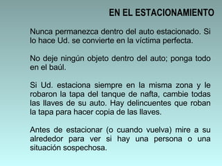 Nunca permanezca dentro del auto estacionado. Si lo hace Ud. se convierte en la víctima perfecta. No deje ningún objeto dentro del auto; ponga todo en el baúl. Si Ud. estaciona siempre en la misma zona y le robaron la tapa del tanque de nafta, cambie todas las llaves de su auto. Hay delincuentes que roban la tapa para hacer copia de las llaves.  Antes de estacionar (o cuando vuelva) mire a su alrededor para ver si hay una persona o una situación sospechosa.  EN EL ESTACIONAMIENTO 
