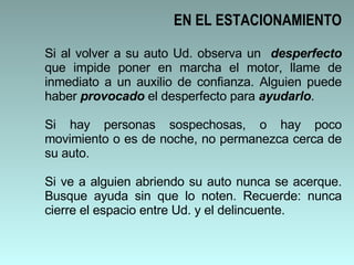 Si al volver a su auto Ud. observa un  desperfecto  que impide poner en marcha el motor, llame de inmediato a un auxilio de confianza. Alguien puede haber  provocado  el desperfecto para  ayudarlo .  Si hay personas sospechosas, o hay poco movimiento o es de noche, no permanezca cerca de su auto.  Si ve a alguien abriendo su auto nunca se acerque. Busque ayuda sin que lo noten. Recuerde: nunca cierre el espacio entre Ud. y el delincuente.  EN EL ESTACIONAMIENTO 