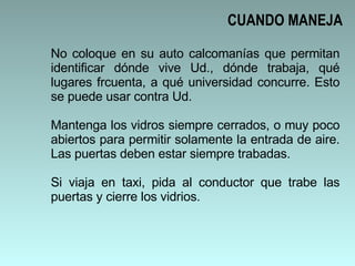 No coloque en su auto calcomanías que permitan identificar dónde vive Ud., dónde trabaja, qué lugares frcuenta, a qué universidad concurre. Esto se puede usar contra Ud.  Mantenga los vidros siempre cerrados, o muy poco abiertos para permitir solamente la entrada de aire. Las puertas deben estar siempre trabadas.  Si viaja en taxi, pida al conductor que trabe las puertas y cierre los vidrios.  CUANDO MANEJA 