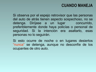 Si observa por el espejo retrovisor que las personas del auto de atrás tienen aspecto sospechoso, no se detenga. Diríjase a un lugar  concurrido, preferiblemente donde haya policías o personal de seguridad. Si la intención era asaltarlo, esas personas no lo seguirán.  Si esto ocurre de noche o en lugares desiertos  “nunca”  se detenga, aunque no desconfíe de los ocupantes de otro auto. CUANDO MANEJA 